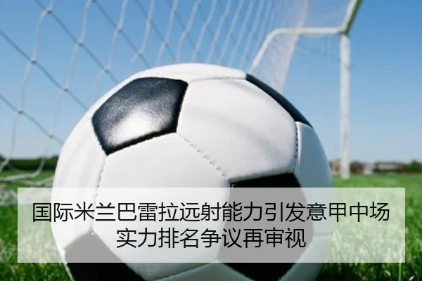 国际米兰巴雷拉远射能力引发意甲中场实力排名争议再审视