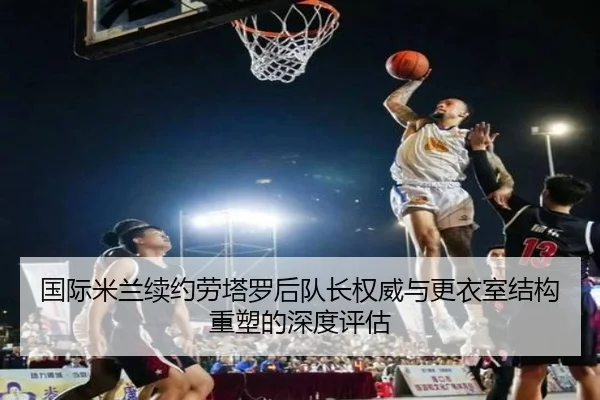 国际米兰续约劳塔罗后队长权威与更衣室结构重塑的深度评估